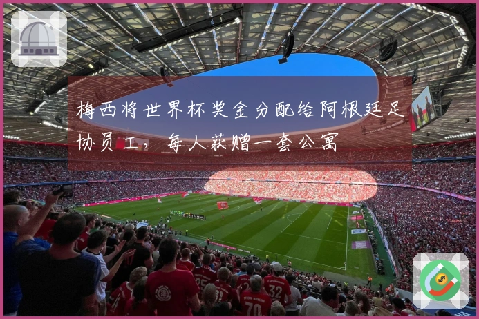 梅西将世界杯奖金分配给阿根廷足协员工，每人获赠一套公寓