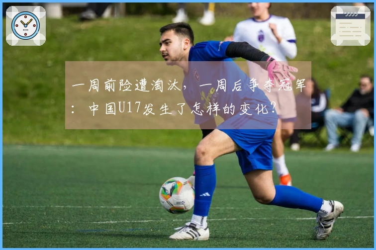 一周前险遭淘汰，一周后争夺冠军：中国U17发生了怎样的变化？