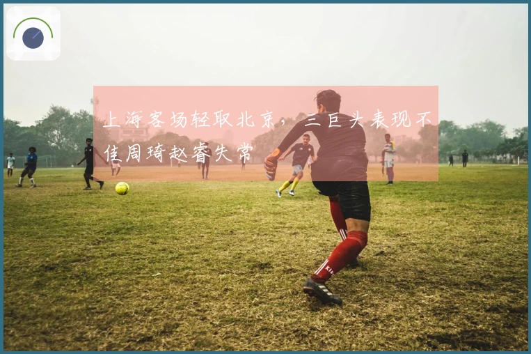 上海客场轻取北京，三巨头表现不佳周琦赵睿失常