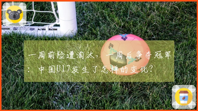 一周前险遭淘汰，一周后争夺冠军：中国U17发生了怎样的变化？